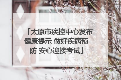 太原市疾控中心发布健康提示 做好疾病预防 安心迎接考试