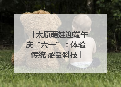 太原萌娃迎端午庆“六一”：体验传统 感受科技