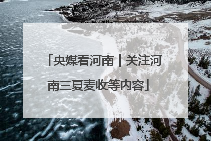 央媒看河南｜关注河南三夏麦收等内容