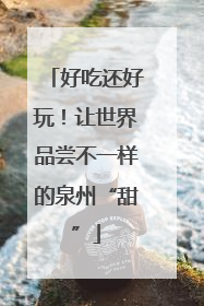 好吃还好玩！让世界品尝不一样的泉州“甜”