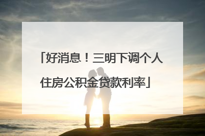 好消息！三明下调个人住房公积金贷款利率