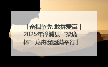 奋楫争先 敢拼爱赢｜2025年漳浦县“梁鹿杯”龙舟赛圆满举行
