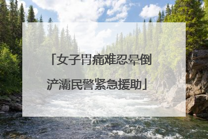 女子胃痛难忍晕倒 浐灞民警紧急援助