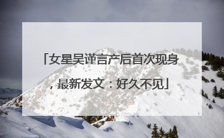 女星吴谨言产后首次现身，最新发文：好久不见