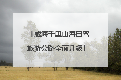 威海千里山海自驾旅游公路全面升级