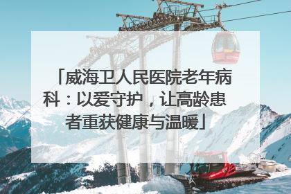 威海卫人民医院老年病科：以爱守护，让高龄患者重获健康与温暖