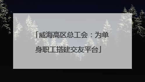 威海高区总工会：为单身职工搭建交友平台