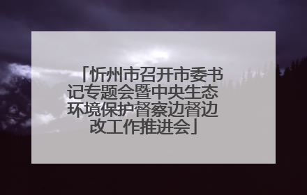 忻州市召开市委书记专题会暨中央生态环境保护督察边督边改工作推进会