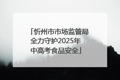 忻州市市场监管局全力守护2025年中高考食品安全