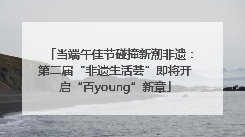 当端午佳节碰撞新潮非遗：第二届“非遗生活荟”即将开启“百young”新章
