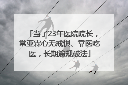 当了23年医院院长，常亚霖心无戒惧、靠医吃医，长期逾规破法