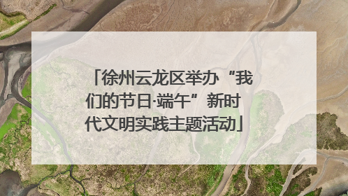 徐州云龙区举办“我们的节日·端午”新时代文明实践主题活动
