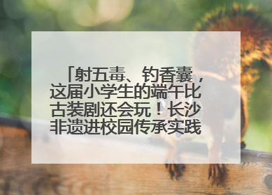 射五毒、钓香囊，这届小学生的端午比古装剧还会玩！长沙非遗进校园传承实践活动举行