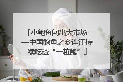 小鲍鱼闯出大市场——中国鲍鱼之乡连江持续吃透“一粒鲍”