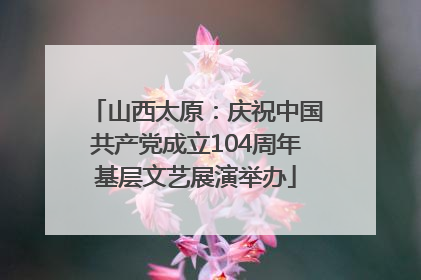 山西太原：庆祝中国共产党成立104周年基层文艺展演举办