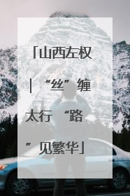 山西左权｜“丝”缠太行 “路”见繁华