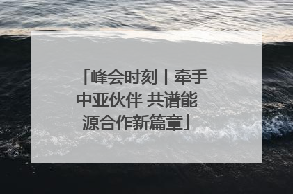 峰会时刻丨牵手中亚伙伴 共谱能源合作新篇章
