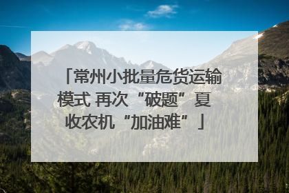 常州小批量危货运输模式 再次“破题”夏收农机“加油难”