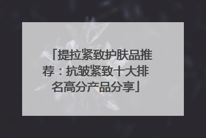 提拉紧致护肤品推荐：抗皱紧致十大排名高分产品分享