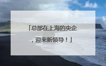 总部在上海的央企，迎来新领导！