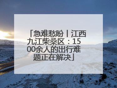 急难愁盼丨江西九江柴桑区：1500余人的出行难题正在解决