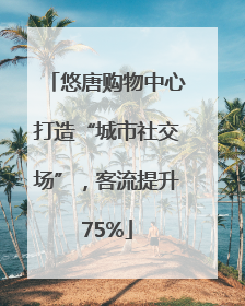 悠唐购物中心打造“城市社交场”，客流提升75%