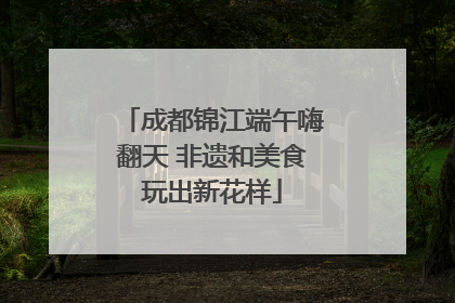 成都锦江端午嗨翻天 非遗和美食玩出新花样
