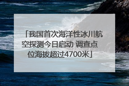 我国首次海洋性冰川航空探测今日启动 调查点位海拔超过4700米