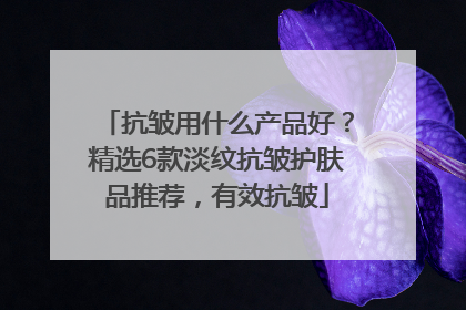 抗皱用什么产品好？精选6款淡纹抗皱护肤品推荐，有效抗皱