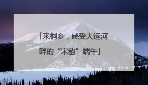 来桐乡，感受大运河畔的“宋韵”端午