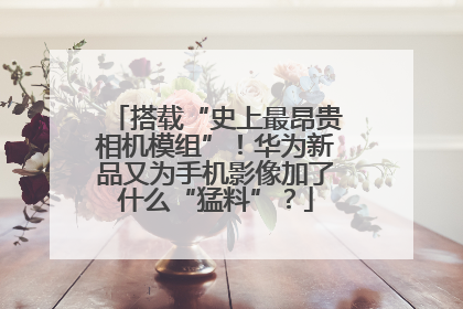 搭载“史上最昂贵相机模组”！华为新品又为手机影像加了什么“猛料”？