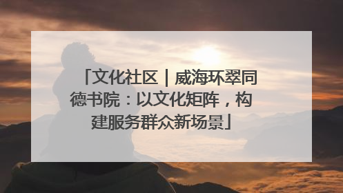 文化社区｜威海环翠同德书院：以文化矩阵，构建服务群众新场景