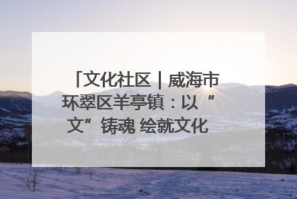 文化社区｜威海市环翠区羊亭镇：以“文”铸魂 绘就文化社区新画卷
