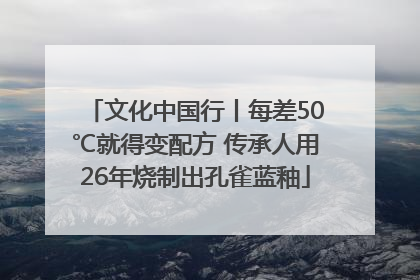 文化中国行丨每差50℃就得变配方 传承人用26年烧制出孔雀蓝釉