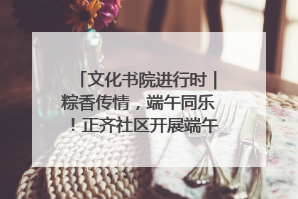 文化书院进行时｜粽香传情，端午同乐！正齐社区开展端午包粽子大赛