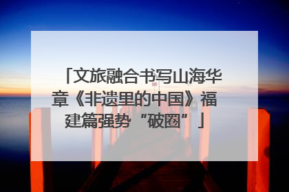 文旅融合书写山海华章《非遗里的中国》福建篇强势“破圈”