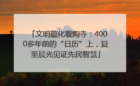 文明蕴化看陶寺：4000多年前的“日历”上，夏至晨光见证先民智慧