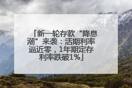 新一轮存款“降息潮”来袭：活期利率逼近零，1年期定存利率跌破1%
