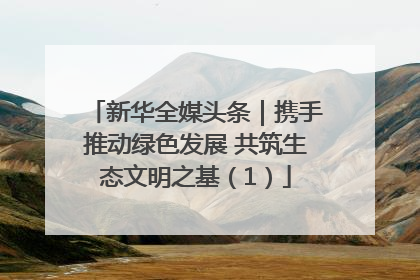 新华全媒头条｜携手推动绿色发展 共筑生态文明之基（1）