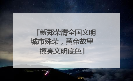 新郑荣膺全国文明城市殊荣，黄帝故里擦亮文明底色