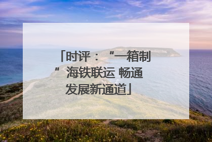 时评：“一箱制”海铁联运 畅通发展新通道