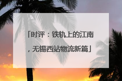 时评：铁轨上的江南，无锡西站物流新篇