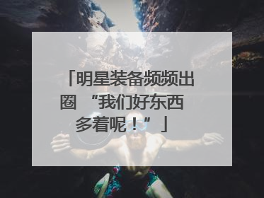 明星装备频频出圈 “我们好东西多着呢！”