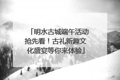 明水古城端午活动抢先看！古礼新趣文化盛宴等你来体验