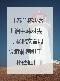 春兰杯决赛上演中韩对决，杨楷文首局完胜韩国棋手朴廷桓