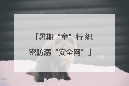暑期“童”行 织密防溺“安全网”
