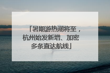 暑期游热潮将至，杭州始发新增、加密多条直达航线