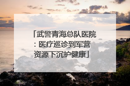 武警青海总队医院：医疗巡诊到军营  资源下沉护健康