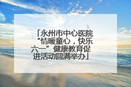 永州市中心医院“情暖童心，快乐六一”健康教育促进活动圆满举办