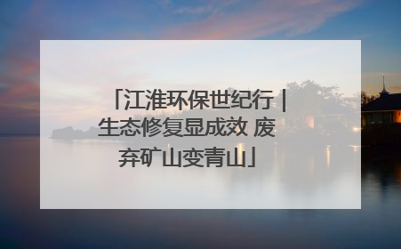 江淮环保世纪行｜生态修复显成效 废弃矿山变青山